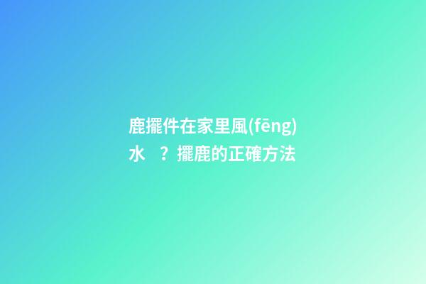 鹿擺件在家里風(fēng)水？擺鹿的正確方法